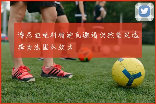 博尼拒绝科特迪瓦邀请仍然坚定选择为法国队效力