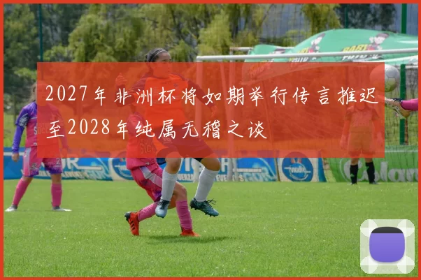 2027年非洲杯将如期举行传言推迟至2028年纯属无稽之谈