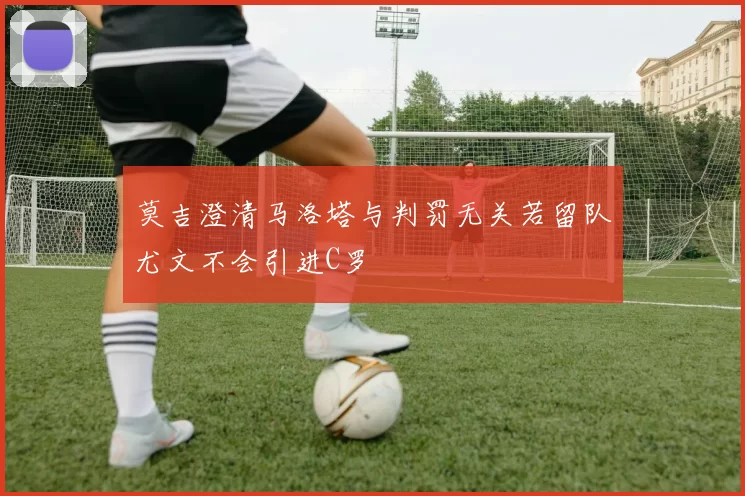 莫吉澄清马洛塔与判罚无关若留队尤文不会引进C罗