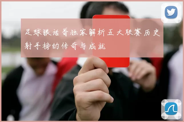 足球狠话哥独家解析五大联赛历史射手榜的传奇与成就