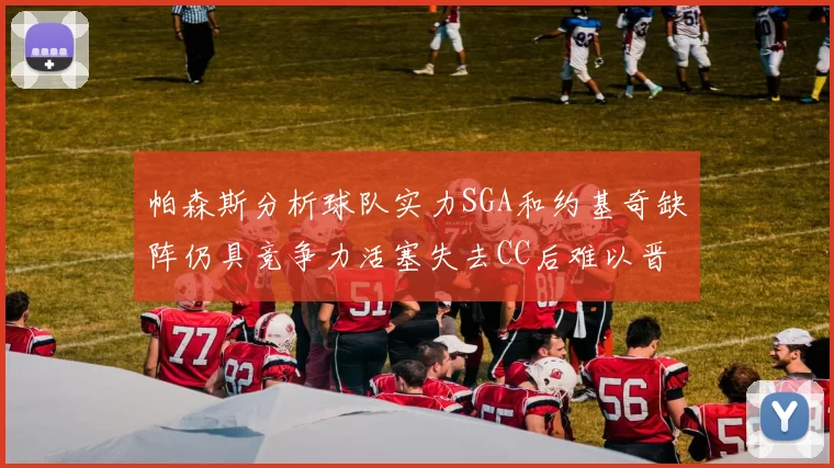 帕森斯分析球队实力SGA和约基奇缺阵仍具竞争力活塞失去CC后难以晋级附加赛