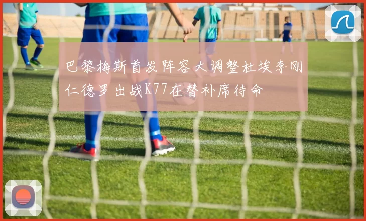 巴黎梅斯首发阵容大调整杜埃李刚仁德罗出战K77在替补席待命