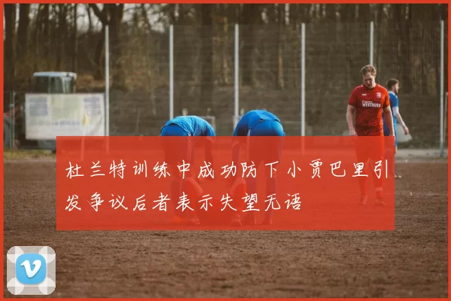 杜兰特训练中成功防下小贾巴里引发争议后者表示失望无语