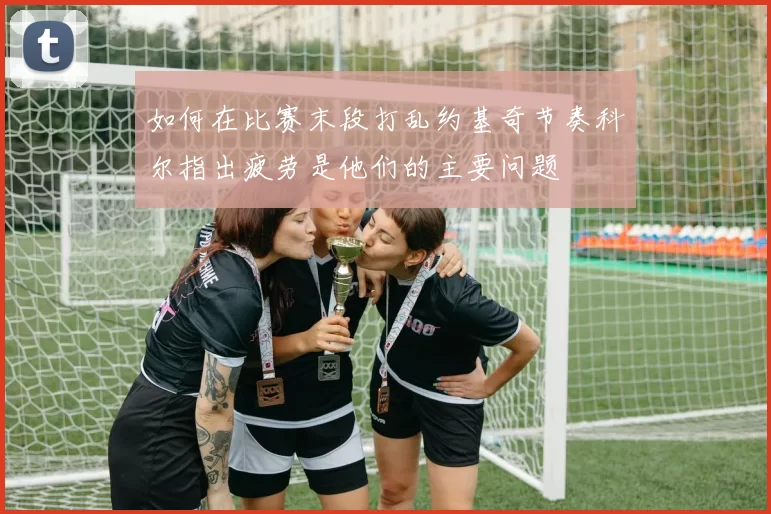 如何在比赛末段打乱约基奇节奏科尔指出疲劳是他们的主要问题