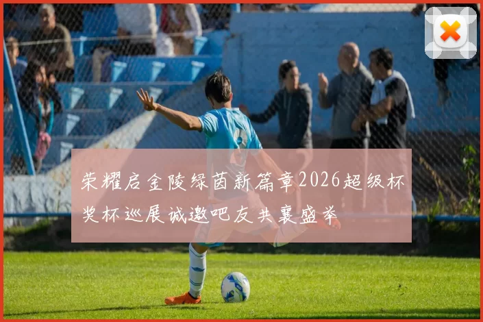 荣耀启金陵绿茵新篇章2026超级杯奖杯巡展诚邀吧友共襄盛举