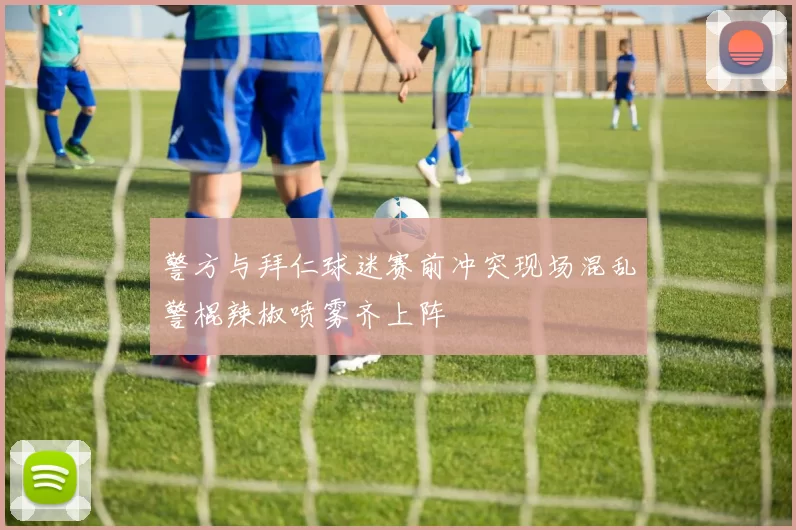 警方与拜仁球迷赛前冲突现场混乱警棍辣椒喷雾齐上阵