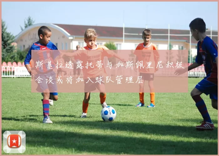 斯基拉透露托蒂与加斯佩里尼积极会谈或将加入球队管理层