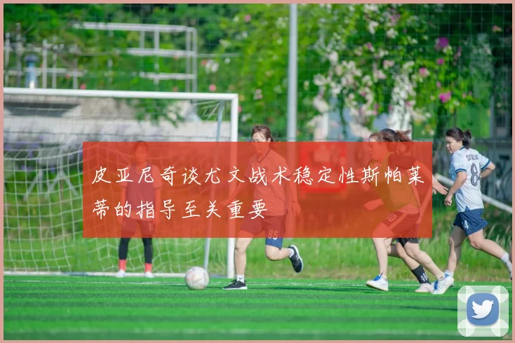 皮亚尼奇谈尤文战术稳定性斯帕莱蒂的指导至关重要