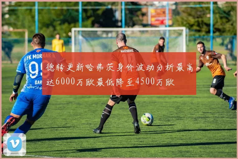 德转更新哈弗茨身价波动分析最高达6000万欧最低降至4500万欧