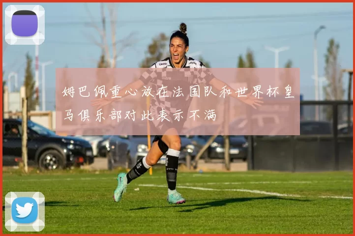 姆巴佩重心放在法国队和世界杯皇马俱乐部对此表示不满