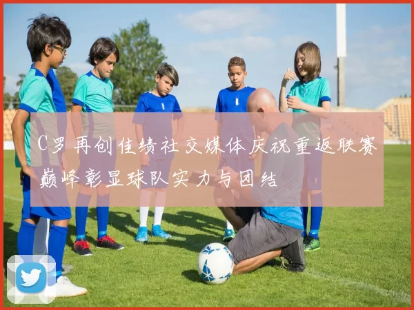 C罗再创佳绩社交媒体庆祝重返联赛巅峰彰显球队实力与团结
