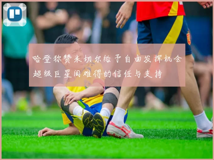 哈登称赞米切尔给予自由发挥机会超级巨星间难得的信任与支持