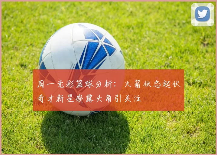 周一竞彩篮球分析：火箭状态起伏奇才新星崭露头角引关注