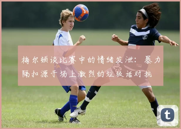 梅尔顿谈比赛中的情绪发泄：暴力隔扣源于场上激烈的垃圾话对抗