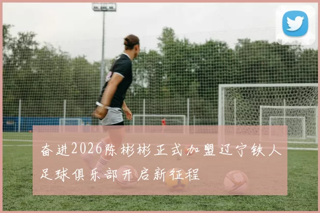 奋进2026陈彬彬正式加盟辽宁铁人足球俱乐部开启新征程
