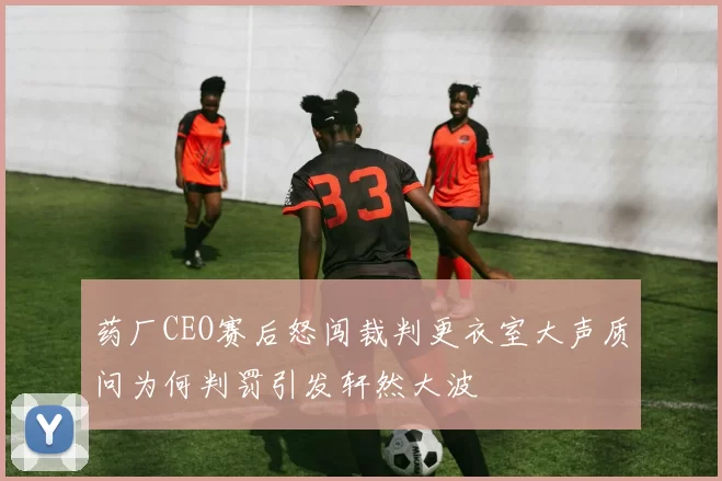 药厂CEO赛后怒闯裁判更衣室大声质问为何判罚引发轩然大波