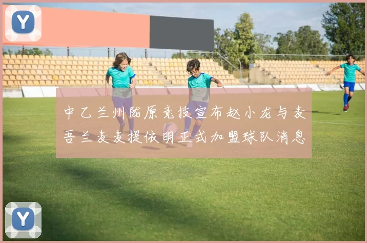 中乙兰州陇原竞技宣布赵小龙与麦吾兰麦麦提依明正式加盟球队消息