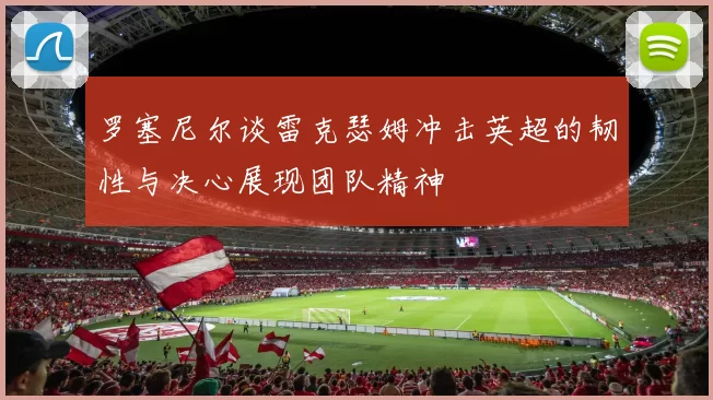 罗塞尼尔谈雷克瑟姆冲击英超的韧性与决心展现团队精神