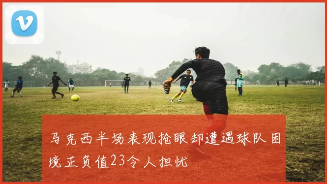 马克西半场表现抢眼却遭遇球队困境正负值23令人担忧