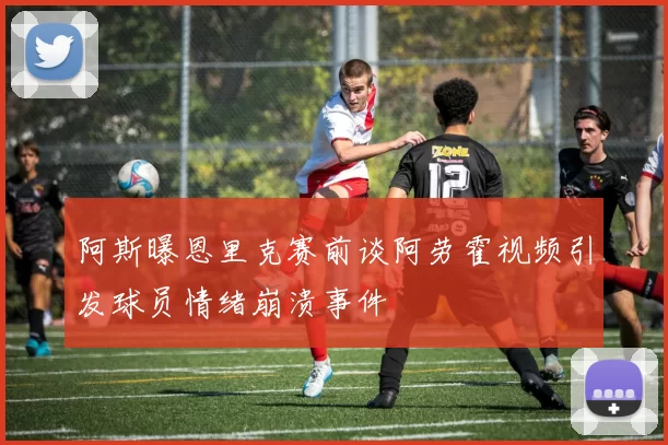 阿斯曝恩里克赛前谈阿劳霍视频引发球员情绪崩溃事件