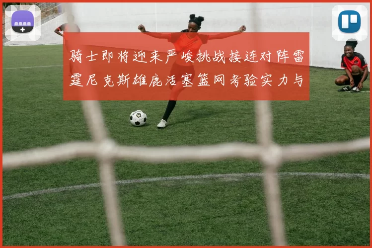 骑士即将迎来严峻挑战接连对阵雷霆尼克斯雄鹿活塞篮网考验实力与韧性
