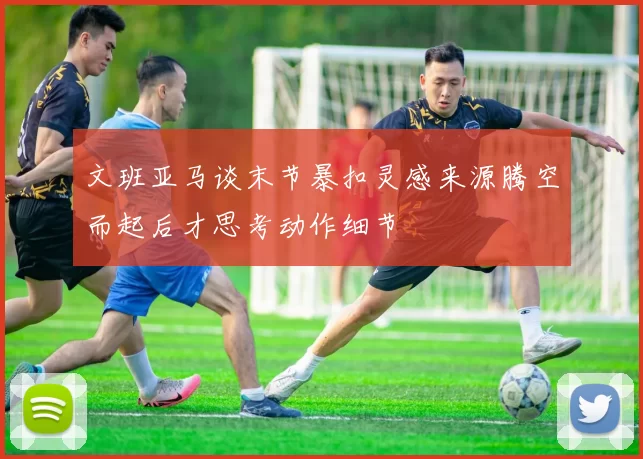 文班亚马谈末节暴扣灵感来源腾空而起后才思考动作细节