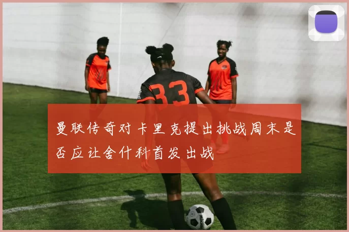 曼联传奇对卡里克提出挑战周末是否应让舍什科首发出战