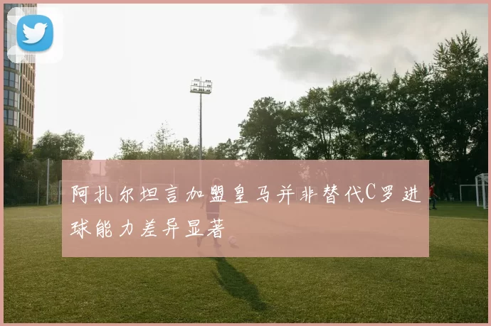 阿扎尔坦言加盟皇马并非替代C罗进球能力差异显著