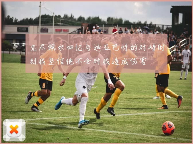 克尼佩尔回忆与迪亚巴特的对峙时刻我坚信他不会对我造成伤害